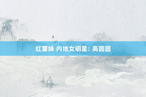 红薯妹 内地女明星: 高圆圆