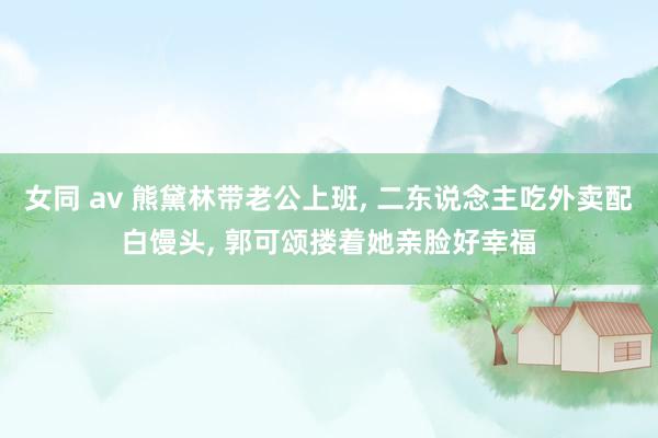 女同 av 熊黛林带老公上班， 二东说念主吃外卖配白馒头， 郭可颂搂着她亲脸好幸福