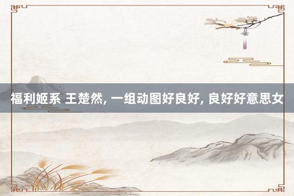 福利姬系 王楚然， 一组动图好良好， 良好好意思女